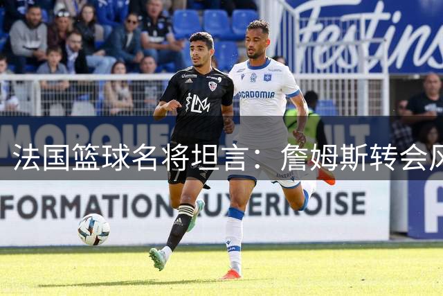 法国篮球名将坦言：詹姆斯转会风波间接断送其NBA机会